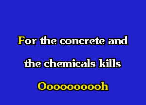 For the concrete and

the chemicals kills

Oooooooooh