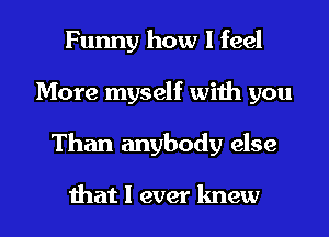 Funny how I feel
More myself with you

Than anybody else

that I ever knew I