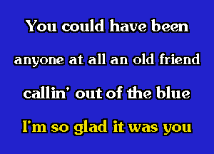 You could have been

anyone at all an old friend

callin' out of the blue

I'm so glad it was you