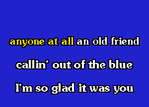 anyone at all an old friend

callin' out of the blue

I'm so glad it was you