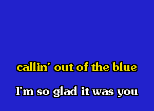 callin' out of the blue

I'm so glad it was you