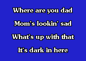 Where are you dad

Mom's lookin' sad

What's up with that

It's dark in here I