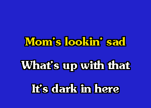 Mom's lookin' sad

What's up with that

It's dark in here