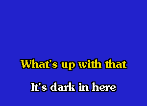 What's up with that

It's dark in here