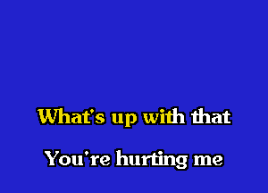 What's up with that

You're hurting me