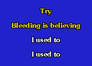 Try

Bleeding is believing

1 used to

I used to