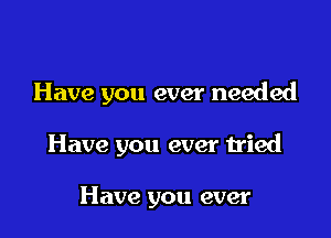 Have you ever needed

Have you ever tried

Have you ever