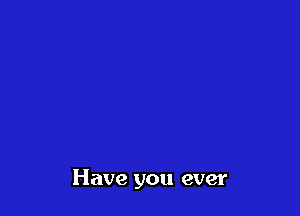 Have you ever