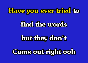 Have you ever tried to

find the words

but they don't

Come out right ooh I