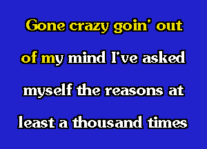 Gone crazy goin' out
of my mind I've asked
myself the reasons at

least a thousand times