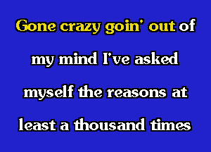 Gone crazy goin' out of
my mind I've asked
myself the reasons at

least a thousand times