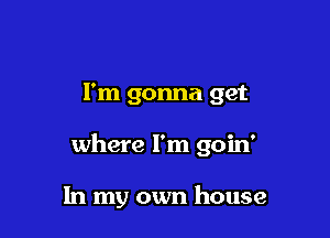 I'm gonna get

where I'm goin'

In my own house