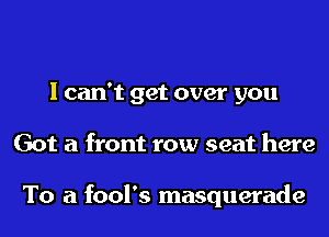 I can't get over you
Got a front row seat here

To a fool's masquerade