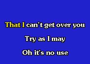 That I can't get over you

Try as I may

Oh it's no use