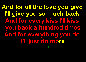 And for all the love you give
I'll give you so much back
And for every kiss I'll kiss
you back a hundred times
And..for everything you do

I'll just do more
1