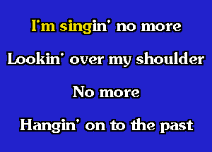 I'm singin' no more
Lookin' over my shoulder
No more

Hangin' on to the past