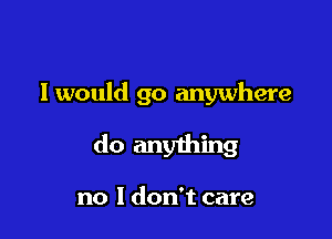 I would go anywhere

do anything

no I don't care