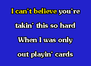 I can't believe you're

takin' this so hard
When 1 was only

out playin' cards I