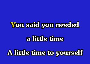 You said you needed

a little time

A little time to yourself