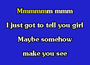 Mmmmmm m
I just got to tell you girl
Maybe somehow

make you see