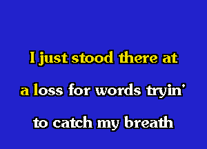 Ijust stood there at

a loss for words tryin'

to catch my breath