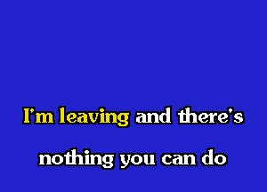 I'm leaving and there's

nothing you can do