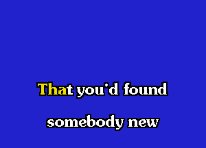 That you'd found

somebody new