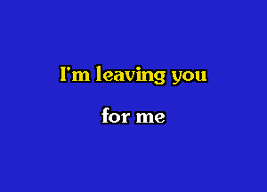 I'm leaving you

for me