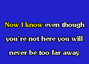 Now I know even though
you're not here you will

never be too far away