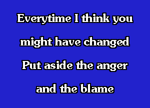 Everytime I think you
might have changed

Put aside the anger
and the blame
