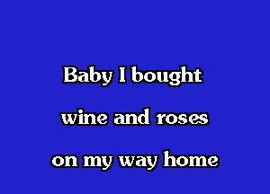 Baby I bought

wine and roses

on my way home