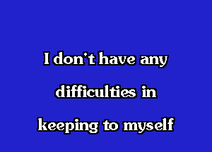 I don't have any

difficulties in

keeping to myself