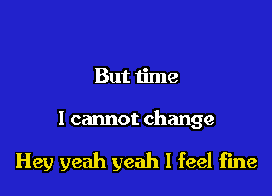 But time

I cannot change

Hey yeah yeah I feel fine