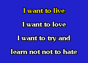 I want to live

I want to love

1 want to try and

learn not not to hate