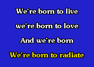 We're born to live
we're born to love

And we're born

We're born to radiate