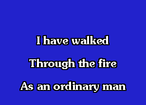I have walked

Through the fire

As an ordinary man