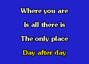 Where you are
Is all there is

The only place

Day after day