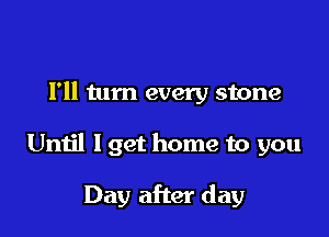 Fll tum every stone

Until I get home to you

Day after day