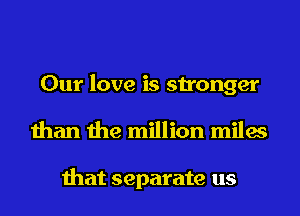 Our love is stronger
than the million miles

that separate us