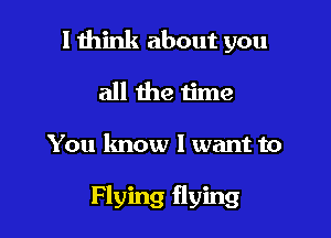 I think about you
all the time

You lmow I want to

Flying flying