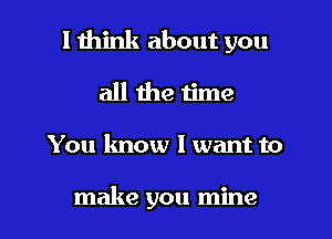 I think about you
all the time

You know 1 want to

make you mine I