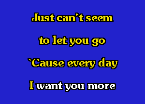 Just can't seem

to let you go

Cause every day

I want you more