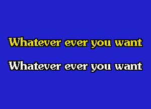 Whatever ever you want

Whatever ever you want