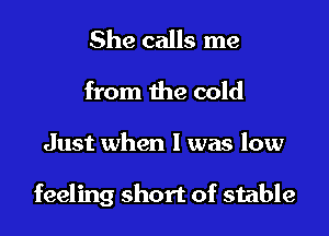 She calls me
from the cold

Just when l was low

feeling short of stable