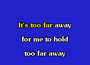 It's too far away

for me to hold

too far away