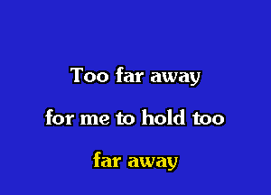 Too far away

for me to hold too

far away