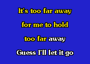 It's too far away
for me to hold

too far away

Guess I'll let it go