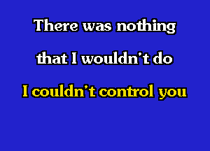 There was nothing

that I wouldn't do

I couldn't control you