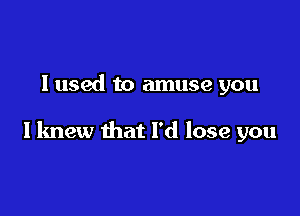 I used to amuse you

I knew that I'd lose you