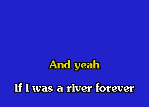 And yeah

If I was a river forever